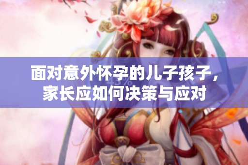 面对意外怀孕的儿子孩子，家长应如何决策与应对