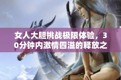 女人大胆挑战极限体验，30分钟内激情四溢的释放之旅
