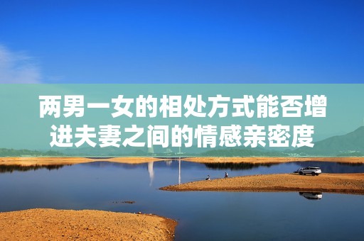 两男一女的相处方式能否增进夫妻之间的情感亲密度