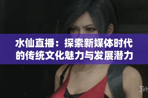 水仙直播：探索新媒体时代的传统文化魅力与发展潜力
