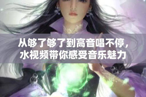 从够了够了到高音唱不停，水视频带你感受音乐魅力