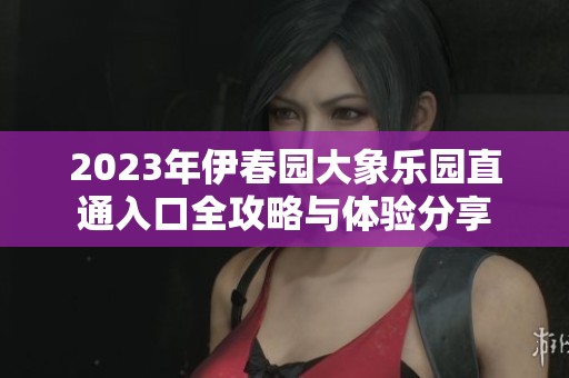 2023年伊春园大象乐园直通入口全攻略与体验分享