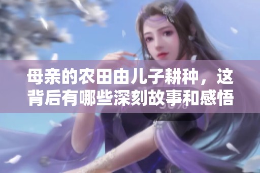 母亲的农田由儿子耕种，这背后有哪些深刻故事和感悟