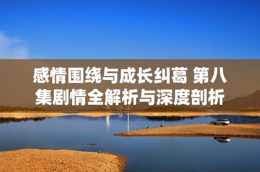 感情围绕与成长纠葛 第八集剧情全解析与深度剖析