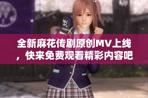 全新麻花传剧原创MV上线，快来免费观看精彩内容吧