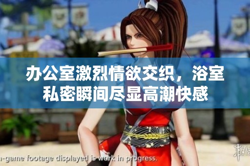 办公室激烈情欲交织，浴室私密瞬间尽显高潮快感