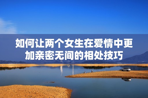 如何让两个女生在爱情中更加亲密无间的相处技巧