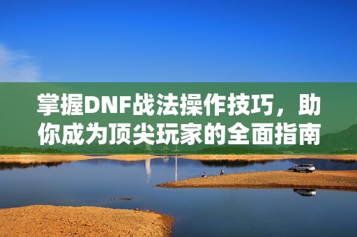 掌握DNF战法操作技巧，助你成为顶尖玩家的全面指南
