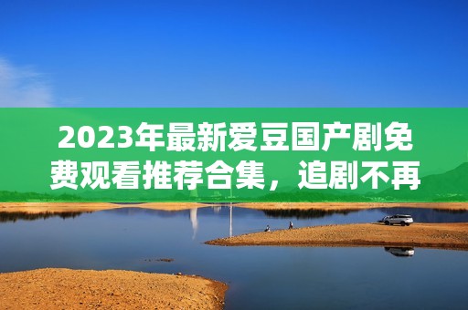2023年最新爱豆国产剧免费观看推荐合集，追剧不再烦恼