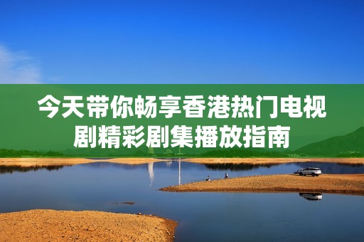 今天带你畅享香港热门电视剧精彩剧集播放指南