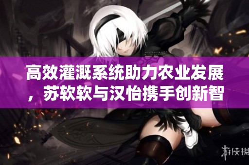 高效灌溉系统助力农业发展，苏软软与汉怡携手创新智慧农业