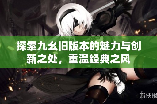 探索九幺旧版本的魅力与创新之处，重温经典之风