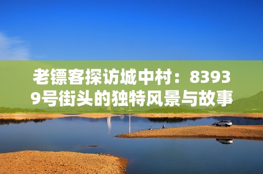 老镖客探访城中村：83939号街头的独特风景与故事