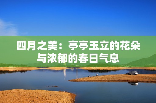 四月之美：亭亭玉立的花朵与浓郁的春日气息