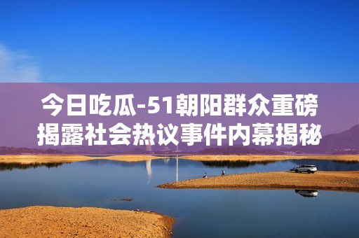今日吃瓜-51朝阳群众重磅揭露社会热议事件内幕揭秘