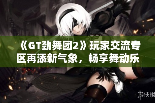 《GT劲舞团2》玩家交流专区再添新气象，畅享舞动乐趣
