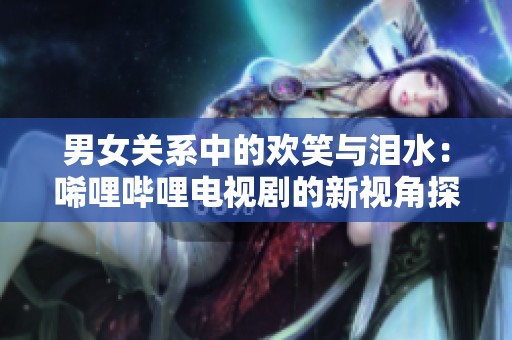 男女关系中的欢笑与泪水：唏哩哔哩电视剧的新视角探讨