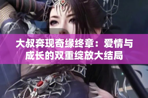 大叔奔现奇缘终章：爱情与成长的双重绽放大结局