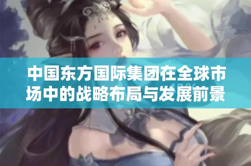 中国东方国际集团在全球市场中的战略布局与发展前景分析