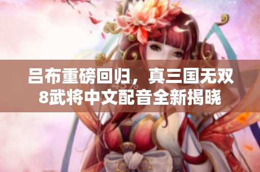 吕布重磅回归，真三国无双8武将中文配音全新揭晓