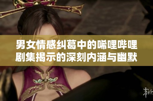 男女情感纠葛中的唏哩哔哩剧集揭示的深刻内涵与幽默感