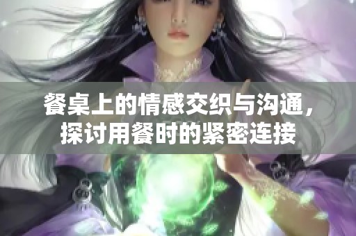 餐桌上的情感交织与沟通，探讨用餐时的紧密连接