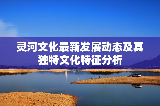 灵河文化最新发展动态及其独特文化特征分析