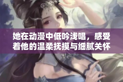 她在动漫中低吟浅唱，感受着他的温柔抚摸与细腻关怀