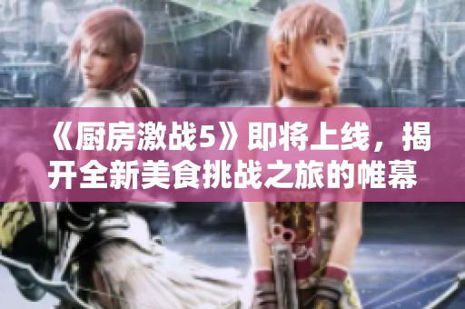 《厨房激战5》即将上线，揭开全新美食挑战之旅的帷幕