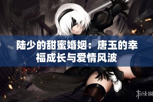 陆少的甜蜜婚姻：唐玉的幸福成长与爱情风波