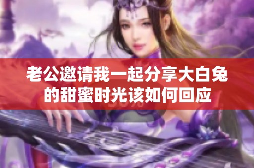 老公邀请我一起分享大白兔的甜蜜时光该如何回应