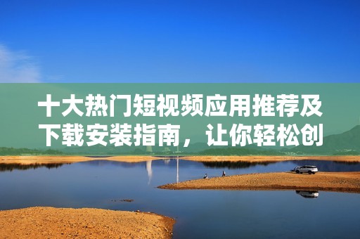 十大热门短视频应用推荐及下载安装指南，让你轻松创作与分享