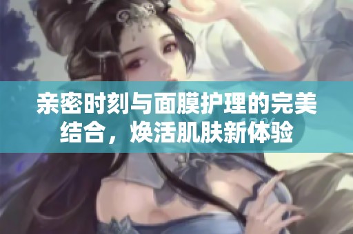 亲密时刻与面膜护理的完美结合，焕活肌肤新体验