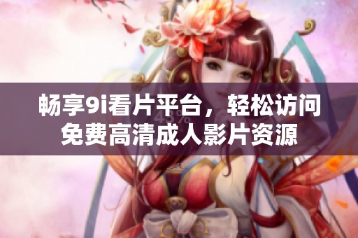 畅享9i看片平台，轻松访问免费高清成人影片资源