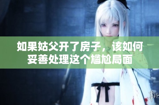 如果姑父开了房子，该如何妥善处理这个尴尬局面