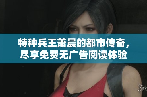 特种兵王萧晨的都市传奇，尽享免费无广告阅读体验