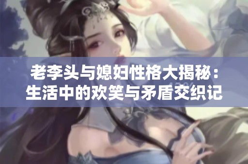 老李头与媳妇性格大揭秘：生活中的欢笑与矛盾交织记