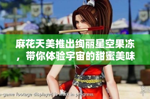 麻花天美推出绚丽星空果冻，带你体验宇宙的甜蜜美味
