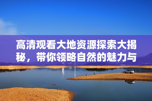 高清观看大地资源探索大揭秘，带你领略自然的魅力与奥秘
