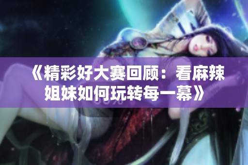 《精彩好大赛回顾：看麻辣姐妹如何玩转每一幕》