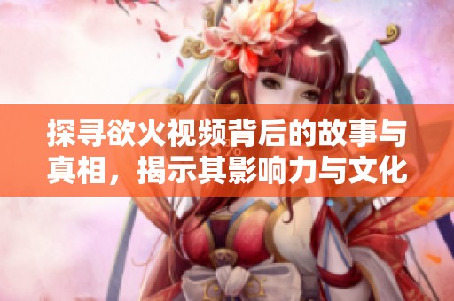 探寻欲火视频背后的故事与真相，揭示其影响力与文化内涵