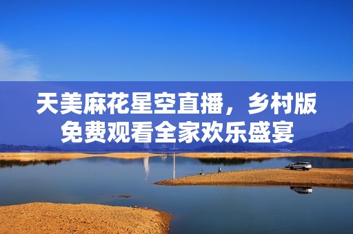 天美麻花星空直播，乡村版免费观看全家欢乐盛宴