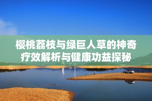 樱桃荔枝与绿巨人草的神奇疗效解析与健康功益探秘