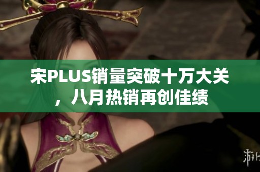 宋PLUS销量突破十万大关，八月热销再创佳绩