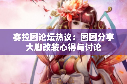 赛拉图论坛热议：图图分享大脚改装心得与讨论