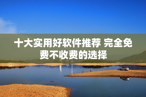 十大实用好软件推荐 完全免费不收费的选择