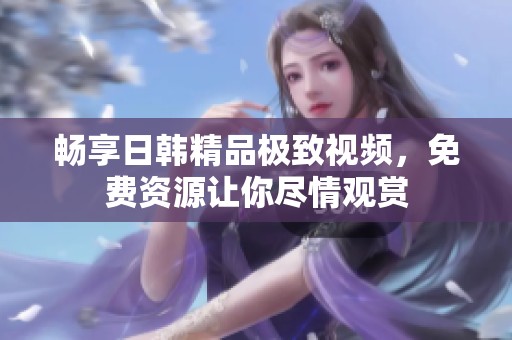畅享日韩精品极致视频，免费资源让你尽情观赏