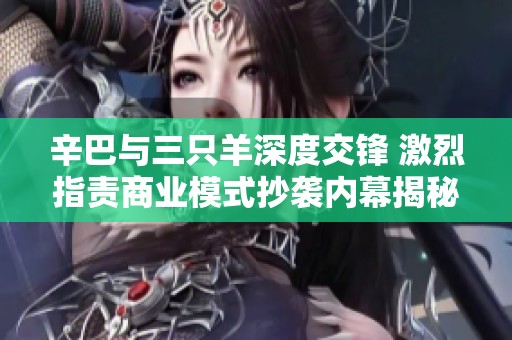 辛巴与三只羊深度交锋 激烈指责商业模式抄袭内幕揭秘