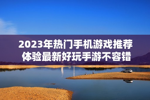 2023年热门手机游戏推荐 体验最新好玩手游不容错过