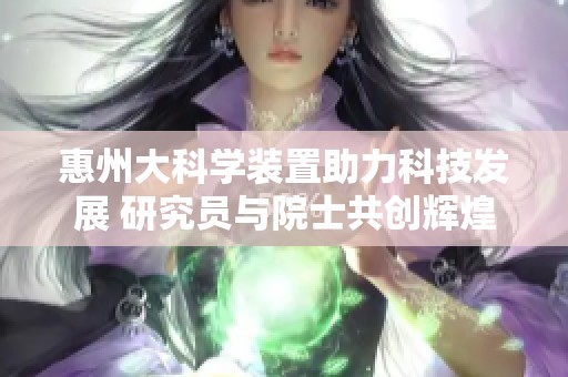 惠州大科学装置助力科技发展 研究员与院士共创辉煌